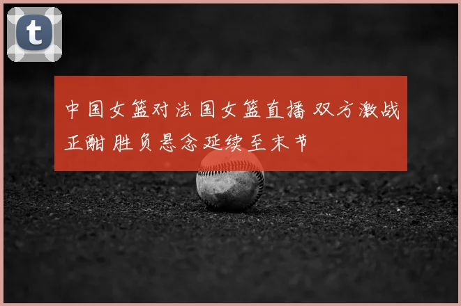 中国女篮对法国女篮直播 双方激战正酣 胜负悬念延续至末节