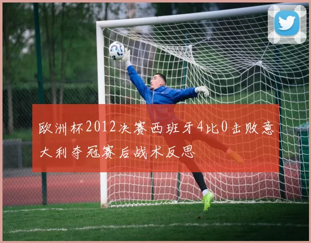 欧洲杯2012决赛西班牙4比0击败意大利夺冠赛后战术反思