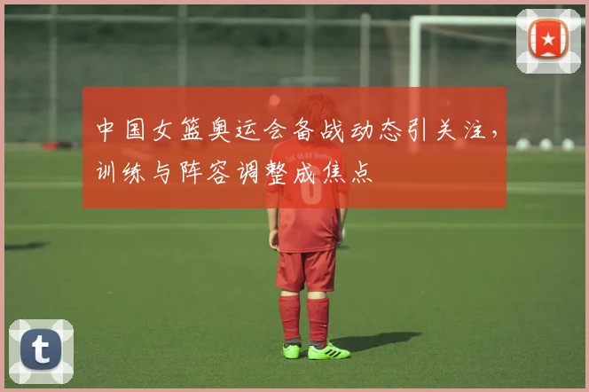 中国女篮奥运会备战动态引关注,训练与阵容调整成焦点