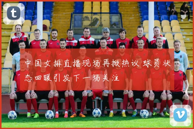 中国女排直播现场再掀热议 球员状态回暖引发下一场关注