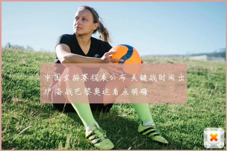 中国女排赛程表公布 关键战时间出炉 备战巴黎奥运看点明确