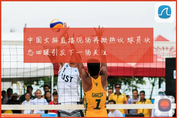 中国女排直播现场再掀热议 球员状态回暖引发下一场关注