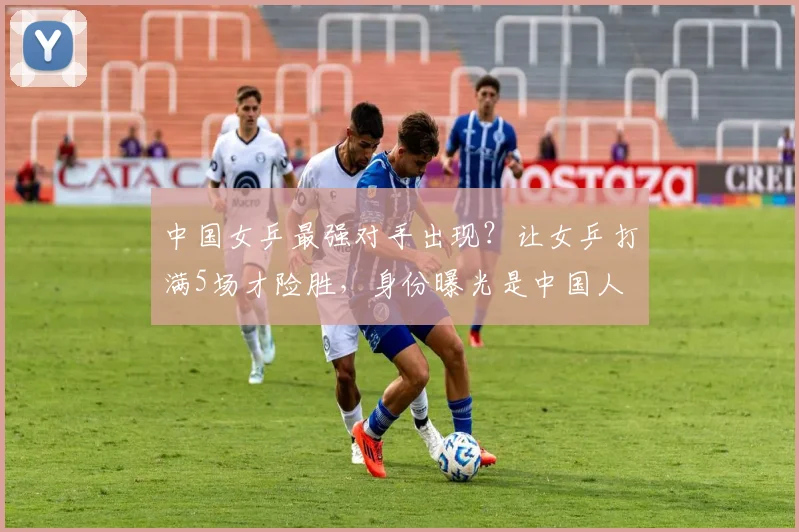中国女乒最强对手出现?让女乒打满5场才险胜,身份曝光是中国人