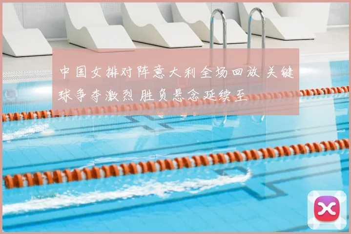 中国女排对阵意大利全场回放 关键球争夺激烈 胜负悬念延续至