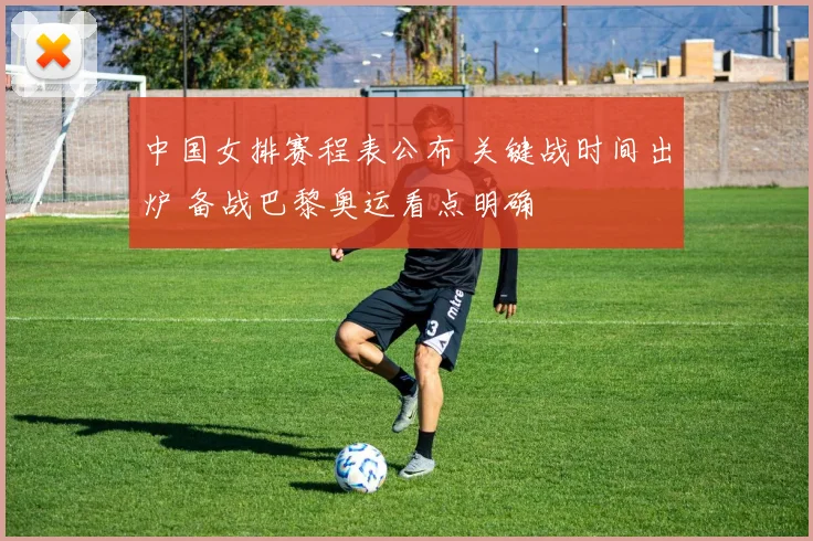 中国女排赛程表公布 关键战时间出炉 备战巴黎奥运看点明确