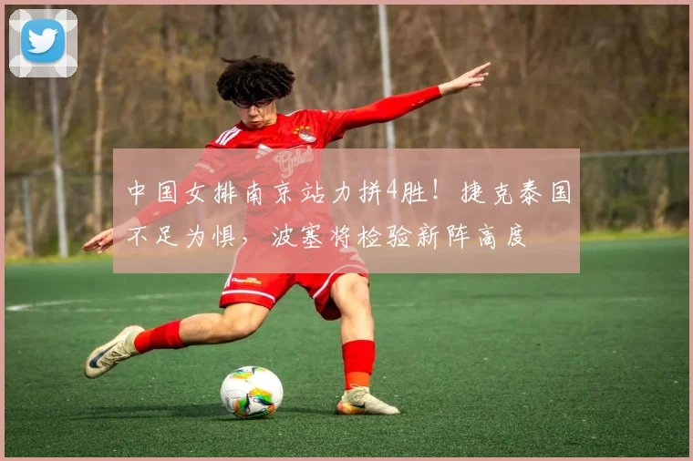 中国女排南京站力拼4胜!捷克泰国不足为惧,波塞将检验新阵高度