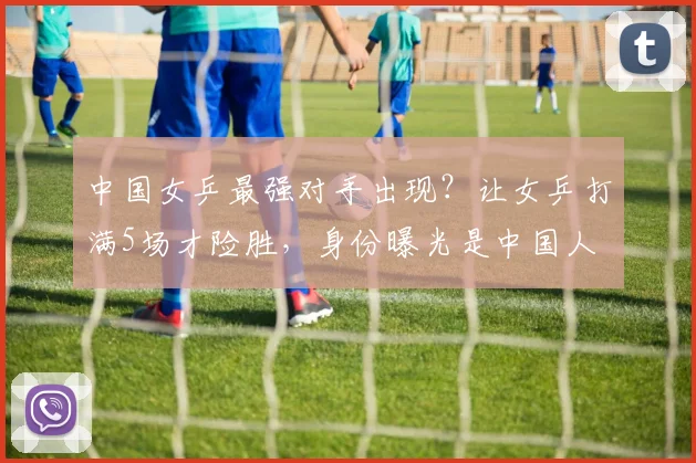 中国女乒最强对手出现?让女乒打满5场才险胜,身份曝光是中国人