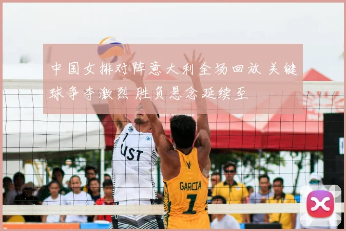 中国女排对阵意大利全场回放 关键球争夺激烈 胜负悬念延续至