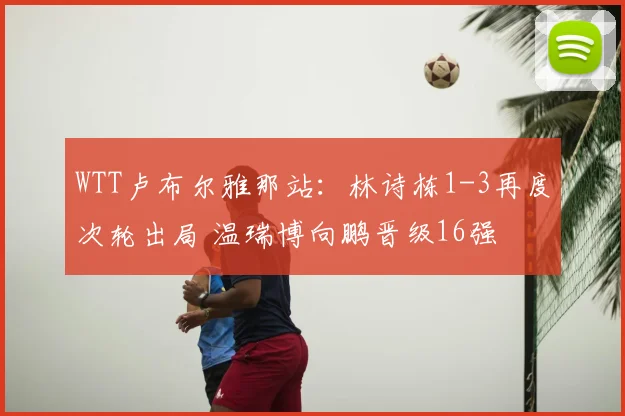 WTT卢布尔雅那站：林诗栋1-3再度次轮出局 温瑞博向鹏晋级16强